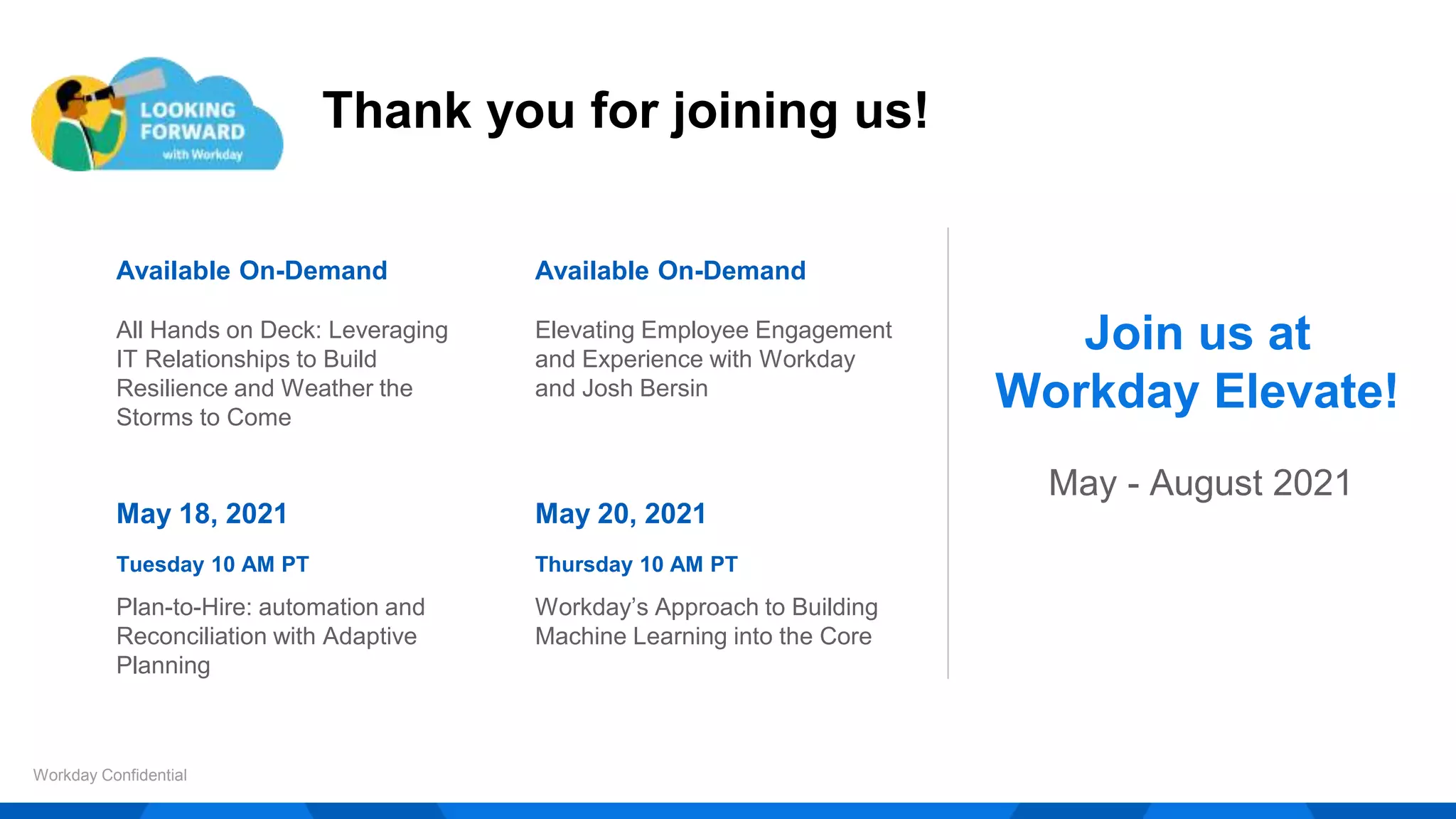 Thank you for joining us!
Workday Confidential
Available On-Demand
All Hands on Deck: Leveraging
IT Relationships to Build
Resilience and Weather the
Storms to Come
Available On-Demand
Elevating Employee Engagement
and Experience with Workday
and Josh Bersin
May 18, 2021
Tuesday 10 AM PT
Plan-to-Hire: automation and
Reconciliation with Adaptive
Planning
May 20, 2021
Thursday 10 AM PT
Workday’s Approach to Building
Machine Learning into the Core
Join us at
Workday Elevate!
May - August 2021
 