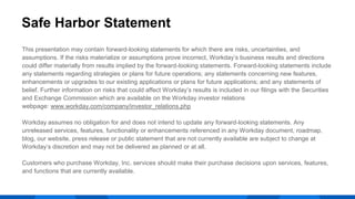 This presentation may contain forward-looking statements for which there are risks, uncertainties, and
assumptions. If the risks materialize or assumptions prove incorrect, Workday’s business results and directions
could differ materially from results implied by the forward-looking statements. Forward-looking statements include
any statements regarding strategies or plans for future operations; any statements concerning new features,
enhancements or upgrades to our existing applications or plans for future applications; and any statements of
belief. Further information on risks that could affect Workday’s results is included in our filings with the Securities
and Exchange Commission which are available on the Workday investor relations
webpage: www.workday.com/company/investor_relations.php
Workday assumes no obligation for and does not intend to update any forward-looking statements. Any
unreleased services, features, functionality or enhancements referenced in any Workday document, roadmap,
blog, our website, press release or public statement that are not currently available are subject to change at
Workday’s discretion and may not be delivered as planned or at all.
Customers who purchase Workday, Inc. services should make their purchase decisions upon services, features,
and functions that are currently available.
Safe Harbor Statement
 