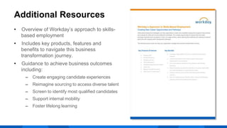 Additional Resources
• Overview of Workday’s approach to skills-
based employment
• Includes key products, features and
benefits to navigate this business
transformation journey.
• Guidance to achieve business outcomes
including:
‒ Create engaging candidate experiences
‒ Reimagine sourcing to access diverse talent
‒ Screen to identify most qualified candidates
‒ Support internal mobility
‒ Foster lifelong learning
 
