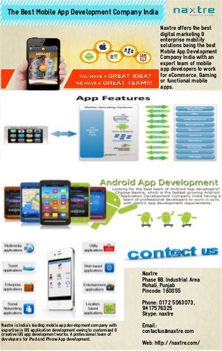 The Best Mobile App Development Company India
Naxtre is India’s leading mobile app development company with
expertise in iOS application development owing to customized &
creative iOS app development works. A professional team of
developers for iPad and iPhone App development.
Naxtre offers the best
digital marketing &
enterprise mobility
solutions being the best
Mobile App Development
Company India with an
expert team of mobile
app developers to work
for eCommerce, Gaming
or functional mobile
apps.
Naxtre
Phase 8B, Industrial Area
Mohali, Punjab
Pincode: 160055
Phone: 0172 5063073,
9417576325
Skype: naxtre
Email:
contactus@naxtre.com
Web: http://naxtre.com/
 