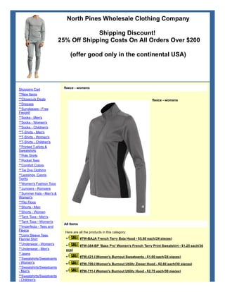 North Pines Wholesale Clothing Company
Shipping Discount!
25% Off Shipping Costs On All Orders Over $200
(offer good only in the continental USA)
Shopping Cart
**New Items
**Closeouts Deals
**Dresses
**Sunglasses - Free
Freight!
**Socks - Men's
**Socks - Women's
**Socks - Children's
**T-Shirts - Men's
**T-Shirts - Women's
**T-Shirts - Children's
**Printed T-shirts &
Sweatshirts
**Polo Shirts
**Pocket Tees
**Comfort Colors
**Tie Dye Clothing
**Leggings, Capris,
Tights
**Women's Fashion Tops
**Jumpers - Rompers
**Summer Hats - Men's &
Women's
**Flip Flops
**Shorts - Men
**Shorts - Women
**Tank Tops - Men's
**Tank Tops - Women's
**Imperfects - Tees and
Fleece
**Long Sleeve Tees,
Flannel Shirt
**Underwear - Women's
**Underwear - Men's
**Jeans
**Sweatshirts/Sweatpants
- Women's
**Sweatshirts/Sweatpants
- Men's
**Sweatshirts/Sweatpants
- Children's
fleece - womens
fleece - womens
All Items
Here are all the products in this category:
• #7W-BAJA French Terry Baja Hood - $5.90 each(24 pieces)
• #7W-384-BP 'Bass Pro' Women's French Terry Print Sweatshirt - $1.25 each(36
pcs)
• #7W-421-I Women's Burnout Sweatpants - $1.90 each(24 pieces)
• #7W-709-I Women's Burnout Utility Zipper Hood - $2.60 each(30 pieces)
• #7W-711-I Women's Burnout Utility Hood - $2.75 each(30 pieces)
 