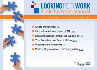 Online services... solutions to every need
LOOKINGFOR WORK
In all the best places!
Online Placement >>>
Labour Market Information (LMI) >>>
Sites Internet sur l’emploi (job websites) >>>
Your Complete Job Search Guide >>>
Programs and Measures >>>
Partner Organizations for Employability >>>
 