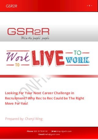 ~ 1 ~GSR2R
Phone: 020 3178 8118 |Web:http://gsr2r.com
Email:hello@gsr2r.com
z
Looking For Your Next Career Challenge in
Recruitment? Why Rec to Rec Could be The Right
Move For You!
Prepared by: Cheryl Wing
 