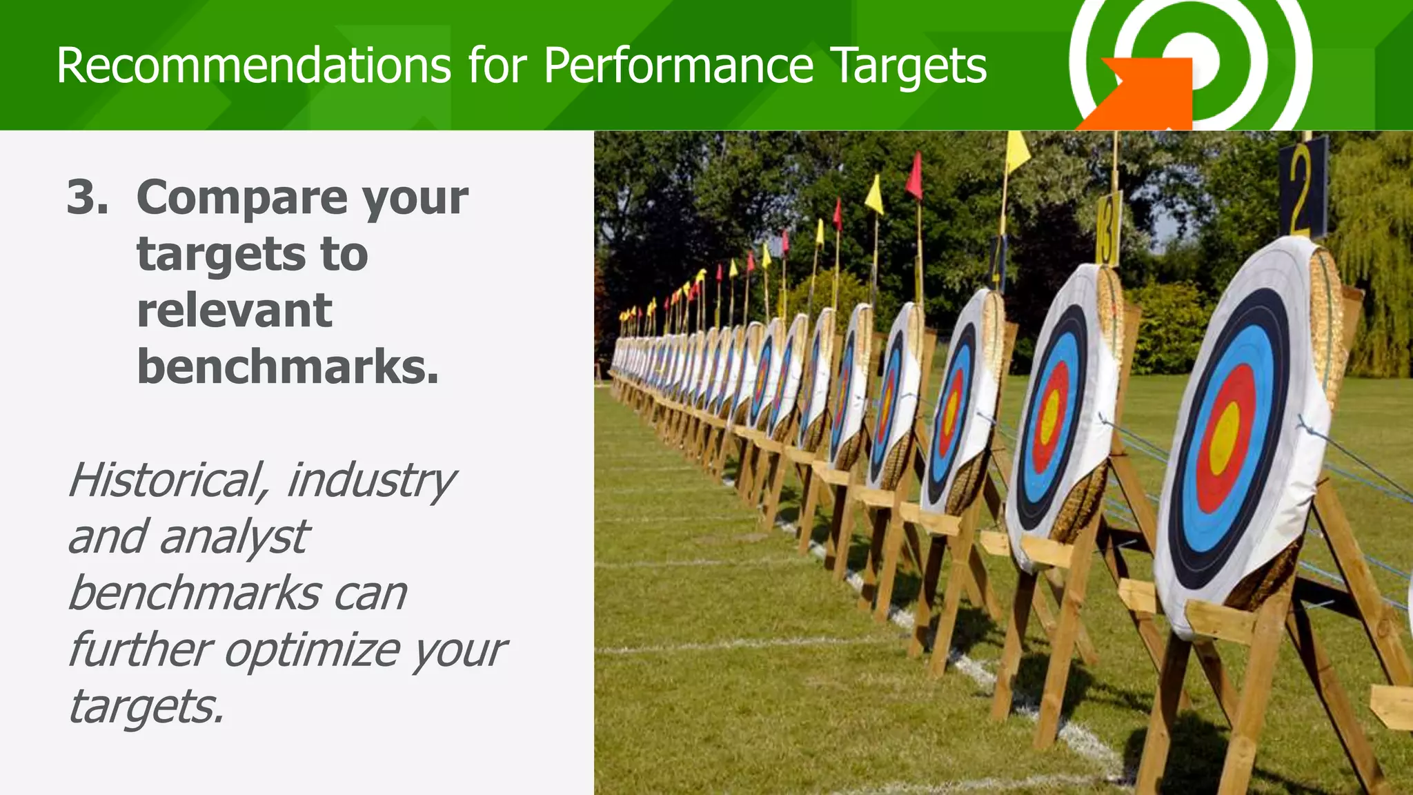 222222
Recommendations for Performance Targets
3. Compare your
targets to
relevant
benchmarks.
Historical, industry
and analyst
benchmarks can
further optimize your
targets.
 