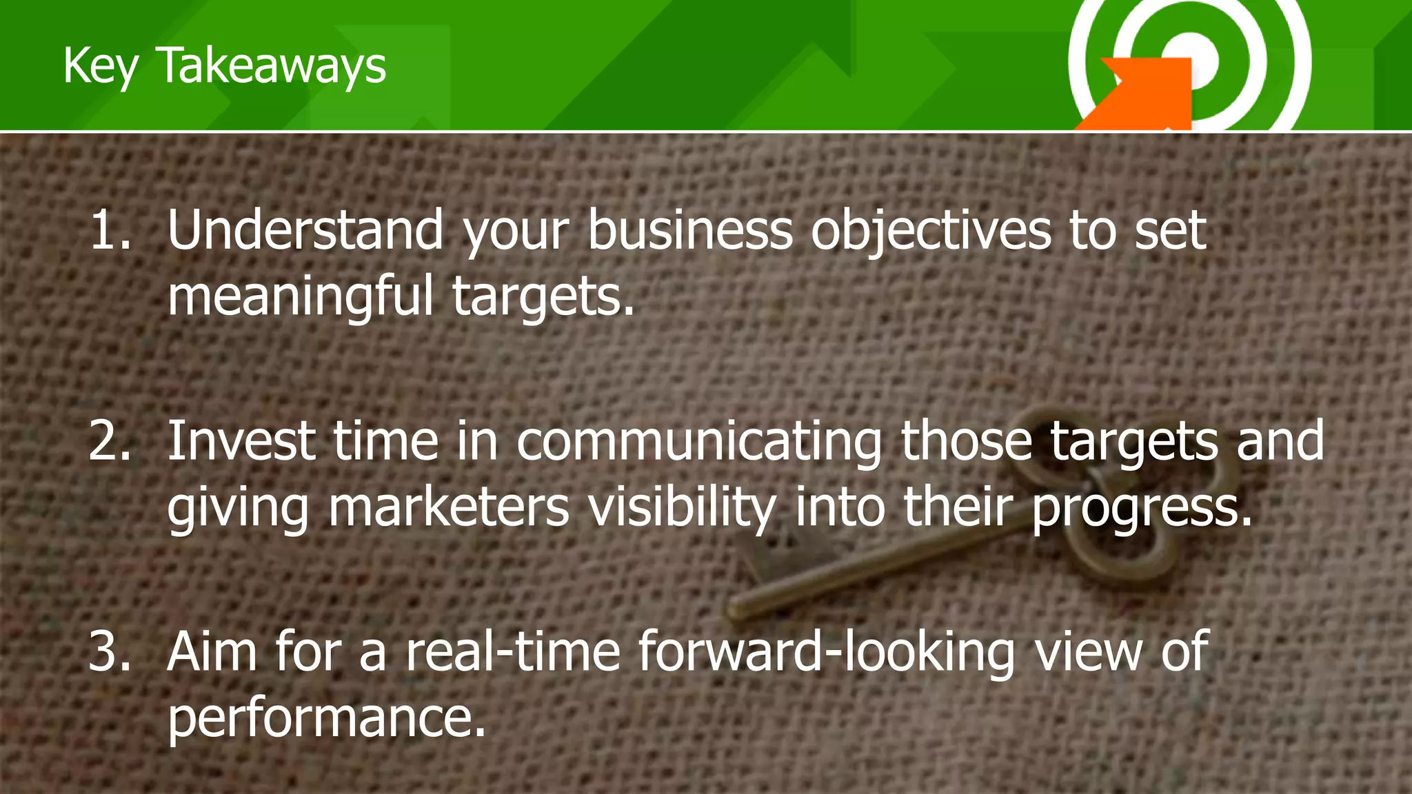 383838
Key Takeaways
1. Understand your business objectives to set
meaningful targets.
2. Invest time in communicating those targets and
giving marketers visibility into their progress.
3. Aim for a real-time forward-looking view of
performance.
 