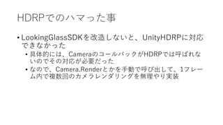 HDRPǤΥϥޤä
? LookingGlassSDK줷ʤȡUnityHDRPˌ
Ǥʤä
? ĤˤϡCameraΥ`ХåHDRPǤϺФ
ΤǤΌ꤬Ҫä
? ʤΤǡCamera.RenderȤքӤǺӳơ1ե`
ڤ}ؤΥ󥰤ogװ
 