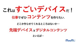 これはすごいデバイスだ！
仕事でぜひコンテンツを作りたい.
どこか作らせてくれるところはないか…
先端デバイスｘデジタルコンテンツ
といえば…
 