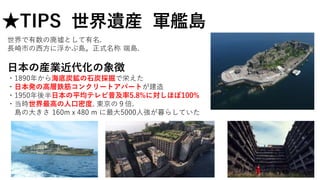 世界で有数の廃墟として有名.
長崎市の西方に浮かぶ島。正式名称 端島.
日本の産業近代化の象徴
・1890年から海底炭鉱の石炭採掘で栄えた
・日本発の高層鉄筋コンクリートアパートが建造
・1950年後半日本の平均テレビ普及率5.8%に対しほぼ100%
・当時世界最高の人口密度. 東京の９倍.
島の大きさ 160mｘ480 m に最大5000人強が暮らしていた
★TIPS 世界遺産 軍艦島
 