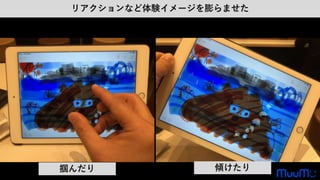 リアクションなど体験イメージを膨らませた
掴んだり 傾けたり
 