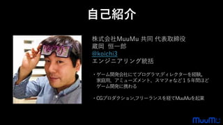 株式会社MuuMu 共同 代表取締役
蔵岡 恒一郎
@koichi3
エンジニアリング統括
・ゲーム開発会社にてプログラマ,ディレクターを経験。
家庭用、アミューズメント、スマフォなど１５年間ほど
ゲーム開発に携わる
・CGプロダクション,フリーランスを経てMuuMuを起業
自己紹介
 