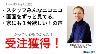 ・スタッフみんなニコニコ
・画面をずっと見てる。
・家にも１台欲しい！の声
がっつり心をつかんだ！
受注獲得！
ミュージアムさんの反応
軍艦島デジタルミュージアム
館長 久遠裕子さん
 