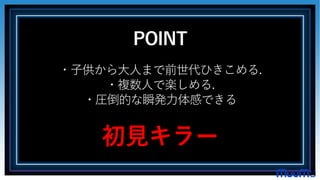 POINT
・子供から大人まで前世代ひきこめる.
・複数人で楽しめる.
・圧倒的な瞬発力体感できる
初見キラー
 
