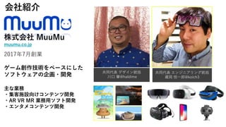株式会社 MuuMu
muumu.co.jp
2017年7月創業
ゲーム創作技術をベースにした
ソフトウェアの企画・開発
主な業務
・集客施設向けコンテンツ開発
・AR VR MR 業務用ソフト開発
・エンタメコンテンツ開発
会社紹介
共同代表 デザイン統括
川口 肇@haldime
共同代表 エンジニアリング統括
蔵岡 恒一郎@koich3
 