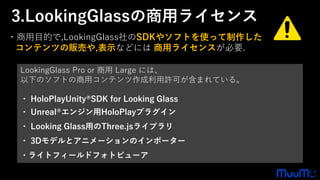 LookingGlass Pro or 商用 Large には、
以下のソフトの商用コンテンツ作成利用許可が含まれている。
・ HoloPlayUnity®SDK for Looking Glass
・ Unreal®エンジン用HoloPlayプラグイン
・ Looking Glass用のThree.jsライブラリ
・ 3Dモデルとアニメーションのインポーター
・ライトフィールドフォトビューア
・商用目的で,LookingGlass社のSDKやソフトを使って制作した
コンテンツの販売や,表示などには 商用ライセンスが必要.
3.LookingGlassの商用ライセンス
 