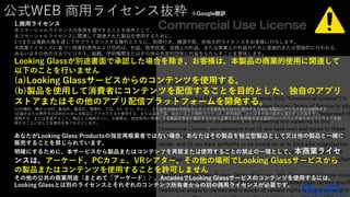 公式WEB 商用ライセンス抜粋 ※Google翻訳
1.商用ライセンス
本コマーシャルライセンスの条項を遵守することを条件として、
本コマーシャルライセンスに関連して調達された製品を使用するために、
1つまたは複数の層を通じてサブライセンスする権利とともに、制限付き、譲渡不能、非独占的ライセンスをお客様に付与します。
本商業ライセンスに基づく商業的使用および目的は、利益、販売促進、金銭上の利益、または商業上の利益のために直接的または間接的に行われる、
あるいはその他の方法でビジネス、組織、学術機関またはその他の非営利団体に利益をもたらすことを意味します。
Looking Glassが別途書面で承認した場合を除き、お客様は、本製品の商業的使用に関連して
以下のことを行いません
(a)Looking Glassサービスからのコンテンツを使用する。
(b)製品を使用して消費者にコンテンツを配信することを目的とした、独自のアプリ
ストアまたはその他のアプリ配信プラットフォームを開発する。
(c)中傷的、嫌がらせ的、脅迫的、偏見的、憎悪的、下品、わいせつ、ポルノ、またはその他の不快なコンテンツを配布または公に提示するために本製品にアクセスまたは使用する
(d)違法または無許可の目的のために本製品にアクセスするか使用する、または違法行為、あるいはこの商用ライセンス、利用規約、またはその他の条件に違反する行為を行う、
奨励する、または促進すること。製品との接続さらに、お客様は、指定使用に関連して本製品を完全に操作するために必要となる可能性のある追加のハードウェアまたはソフトウェアを取
得することに対して全責任を負うものとします。
あなたがLooking Glass Productsの指定再販業者ではない場合、あなたはその製品を独立型製品として又は他の製品と一緒に
販売することを禁じられています。
明確にするために、本サービスから製品またはコンテンツを再販または使用することの禁止の一環として、本商業ライセ
ンスは、アーケード、PCカフェ、VRシアター、その他の場所でLooking Glassサービスから
の製品またはコンテンツを使用することを許可しません
その他の公共の商業用途（まとめて「アーケード」）。ArcadesでLooking Glassサービスのコンテンツを使用するには、
Looking Glassとは別のライセンスとそれぞれのコンテンツ所有者からの別の商用ライセンスが必要です。
 