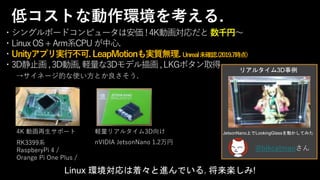 ・シングルボードコンピュータは安価 !4K動画対応だと数千円～
・LinuxOS+Arm系CPUが中心.
・Unityアプリ実行不可. LeapMotionも実質無理. Unreal未確認.(2019.7時点)
・3D静止画,3D動画,軽量な3Dモデル描画,LKGボタン取得
→サイネージ的な使い方とか良さそう.
4K 動画再生サポート
RK3399系
RaspberyPi 4 /
Orange Pi One Plus /
軽量リアルタイム3D向け
nVIDIA JetsonNano 1.2万円
Linux 環境対応は着々と進んでいる. 将来楽しみ!
低コストな動作環境を考える.
JetsonNano上でLookingGlassを動かしてみた
@blkcatmanさん
リアルタイム3D事例
 