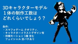 3Dキャラクターモデル
１体の制作工数は
どれくらいでしょう？
条件:
・スマフォゲーム クオリティ.
・キャラクターイラストデザイン有
・待機モーション 1種 含む
フェイシャル 目パチあり
 