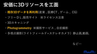 ・既存3Dデータを再利用(産業 , 医療CT , ゲーム , CG)
・フリーＤＬ,販売サイト ※ライセンス注意
・3Dスキャニング
・Photogrammetry ※撮影サービス , 自前撮影
・多視点撮影(ライトフィールド+ステレオカメラ）静止画,動画.
など…
安価に3Dリソースを工面
 