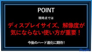 POINT
現時点では
ディスプレイサイズ、解像度が
気にならない使い方が重要！
今後のハード進化に期待!
 