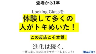 登場から1年
Looking Glassを
体験して多くの
人がトキめいた！
この反応こそ本質.
進化は続く.
一緒に楽しみな未来をサポートしましょう!
 