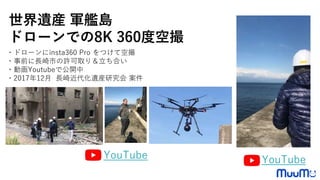 ・ドローンにinsta360 Pro をつけて空撮
・事前に長崎市の許可取り＆立ち合い
・動画Youtubeで公開中
・2017年12月 長崎近代化遺産研究会 案件
世界遺産 軍艦島
ドローンでの8K 360度空撮
YouTubeYouTube
 