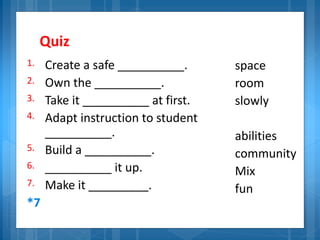 Quiz
1. Create a safe __________.
2. Own the __________.
3. Take it __________ at first.
4. Adapt instruction to student
__________.
5. Build a __________.
6. __________ it up.
7. Make it _________.
*7
space
room
slowly
abilities
community
Mix
fun
 