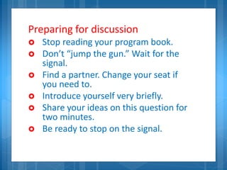 Preparing for discussion
 Stop reading your program book.
 Don’t “jump the gun.” Wait for the
signal.
 Find a partner. Change your seat if
you need to.
 Introduce yourself very briefly.
 Share your ideas on this question for
two minutes.
 Be ready to stop on the signal.
 