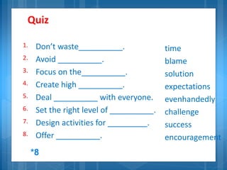 Quiz
1. Don’t waste__________.
2. Avoid __________.
3. Focus on the__________.
4. Create high __________.
5. Deal __________ with everyone.
6. Set the right level of __________.
7. Design activities for _________.
8. Offer __________.
time
blame
solution
expectations
evenhandedly
challenge
success
encouragement
*8
 