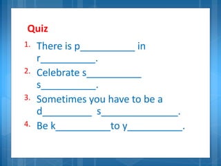 Quiz
1. There is p__________ in
r__________.
2. Celebrate s__________
s__________.
3. Sometimes you have to be a
d_________ s______________.
4. Be k__________to y__________.
 