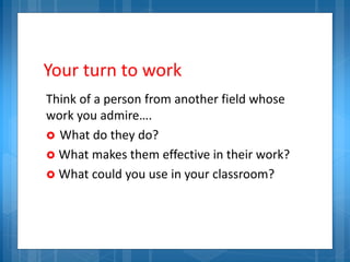 Your turn to work
Think of a person from another field whose
work you admire….
 What do they do?
 What makes them effective in their work?
 What could you use in your classroom?
 