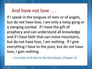 And have not love . . .
If I speak in the tongues of men or of angels,
but do not have love, I am only a noisy gong or
a clanging cymbal. If I have the gift of
prophecy and can understand all knowledge
and if I have faith that can move mountains,
but do not have love, I am nothing. If I give
everything I have to the poor, but do not have
love, I gain nothing.
—1st Letter of St Paul to the Corinthians, Chapter 13
 