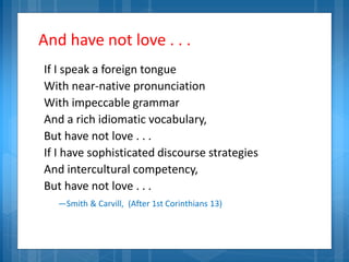 And have not love . . .
If I speak a foreign tongue
With near-native pronunciation
With impeccable grammar
And a rich idiomatic vocabulary,
But have not love . . .
If I have sophisticated discourse strategies
And intercultural competency,
But have not love . . .
—Smith & Carvill, (After 1st Corinthians 13)
 