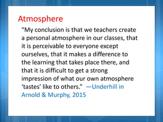 Atmosphere
“My conclusion is that we teachers create
a personal atmosphere in our classes, that
it is perceivable to everyone except
ourselves, that it makes a difference to
the learning that takes place there, and
that it is difficult to get a strong
impression of what our own atmosphere
‘tastes’ like to others.” —Underhill in
Arnold & Murphy, 2015
 