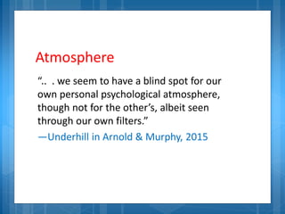 Atmosphere
“.. . we seem to have a blind spot for our
own personal psychological atmosphere,
though not for the other’s, albeit seen
through our own filters.”
—Underhill in Arnold & Murphy, 2015
 