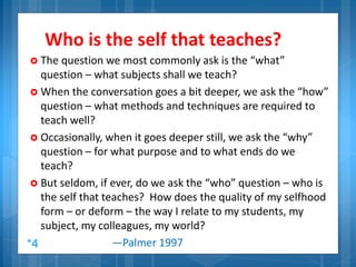 Who is the self that teaches?
 The question we most commonly ask is the “what”
question – what subjects shall we teach?
 When the conversation goes a bit deeper, we ask the “how”
question – what methods and techniques are required to
teach well?
 Occasionally, when it goes deeper still, we ask the “why”
question – for what purpose and to what ends do we
teach?
 But seldom, if ever, do we ask the “who” question – who is
the self that teaches? How does the quality of my selfhood
form – or deform – the way I relate to my students, my
subject, my colleagues, my world?
—Palmer 1997*4
 