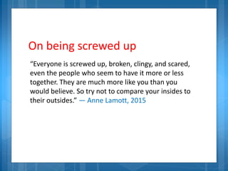 On being screwed up
“Everyone is screwed up, broken, clingy, and scared,
even the people who seem to have it more or less
together. They are much more like you than you
would believe. So try not to compare your insides to
their outsides.” — Anne Lamott, 2015
 
