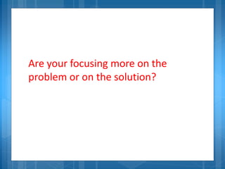 Are your focusing more on the
problem or on the solution?
 