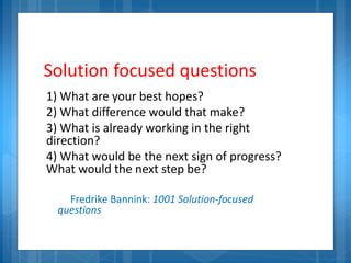 Solution focused questions
1) What are your best hopes?
2) What difference would that make?
3) What is already working in the right
direction?
4) What would be the next sign of progress?
What would the next step be?
Fredrike Bannink: 1001 Solution-focused
questions
 