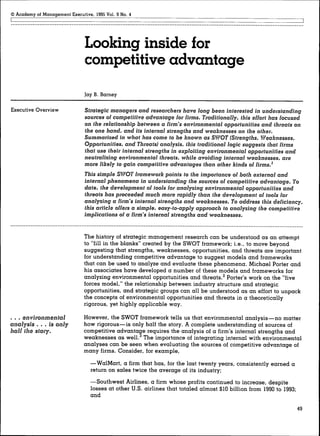Academy of Management Executive, 1995 Vol. 9 No. 4




                               Looking inside for
                               competitive advantage
                               Jay B. Barney

Executive Overview             Strategic managers and researchers have long been interested in understanding
                               sources of competitive advantage lor Hrms. Traditionally, this effort has focused
                               on the relationship between a firm's environmental opportunities and threats on
                               the one hand, and its internal strengths and weaknesses on the other.
                               Summarized in what has come to be known as SWOT (Strengths, Weaknesses,
                               Opportunities, and Threats) analysis, this traditional logic suggests that firms
                               that use their internal strengths in exploiting environmental opportunities and
                               neutralizing environmental threats, while avoiding internal weaknesses, are
                               more likely to gain competitive advantages than other kinds of firms.'
                               This simple SWOT framework points to the importance of both external and
                               internal phenomena in understanding the sources of competitive advantage. To
                               date, the development oi tools for analyzing environmental opportunities and
                               threats has proceeded much more rapidly than the development of tools for
                               analyzing a firm's internal strengths and weaknesses. To address this deficiency,
                               this article offers a simple, easy-to-apply approach to analyzing the competitive
                               implications of a firm's internal strengths and weaknesses.


                               The history of strategic management research can be understood as an attempt
                               to "fill in the blanks" created by the SWOT framework; i.e., to move beyond
                               suggesting that strengths, weaknesses, opportunities, and threats are important
                               for understanding competitive advantage to suggest models and frameworks
                               that can be used to analyze and evaluate these phenomena. Michael Porter and
                               his associates have developed a number of these models and frameworks for
                               analyzing environmental opportunities and threats.^ Porter's work on the "five
                               forces model," the relationship between industry structure and strategic
                               opportunities, and strategic groups can all be understood as an effort to unpack
                               the concepts of environmental opportunities and threats in a theoretically
                               rigorous, yet highly applicable way.

. . . environmental            However, the SWOT framework tells us that environmental analysis—no matter
analysis   . . . is only       how rigorous—is only half the story. A complete understanding of sources of
                               competitive advantage requires the analysis of a firm's internal strengths and
                               weaknesses as well.^ The importance of integrating internal with environmental
                               analyses can be seen when evaluating the sources of competitive advantage of
                               many firms. Consider, for example,

                                  —WalMart, a firm that has, for the last twenty years, consistently earned a
                                  return on sales twice the average of its industry;
                                  —Southwest Airlines, a firm whose profits continued to increase, despite
                                  losses at other U.S. airlines that totaled almost $10 billion from 1990 to 1993;
                                  and

                                                                                                                     49
 
