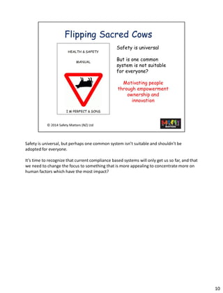 Safety is universal, but perhaps one common system isn’t suitable and shouldn’t be adopted for everyone. 
It’s time to recognize that current compliance based systems will only get us so far, and that we need to change the focus to something that is more appealing to concentrate more on human factors which have the most impact? 
10 
 