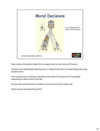 Takea look at this picture taken from an experiment run by Foot and Thomson. 
It shows some deaf people walking across a railway track and a runaway trolley advancing towards them. 
The runaway train is moving so fast that it will either hit one person or five people depending on which track it will take. 
You are able to pull the lever and divert the train to the left or right track 
Which way do you divert the points? 
11 
 