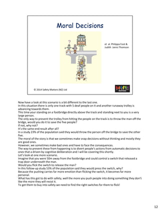 Now havea look at this scenario isa bit different to the last one. 
In this situation there is only one track with 5 deaf people on it and another runaway trolley is advancing towards them. 
This time your standing on a footbridge directly above the track and standing next to you is a very large person. 
The only way to prevent the trolley from hitting the people on the track is to throw the man off the bridge, would you do it to save the five people? 
If not, why not? 
It’s the same end result after all? 
In a study 23% of the population said they would throw the person off the bridge to save the other five. 
The moral of the story is that we sometimes make snap decisions without thinking and mostly they are good ones. 
However, we sometimes make bad ones and have to face the consequences. 
The way to prevent these from happening is to divert people’s actions from automatic decisions to ones that a driven by cognitive deliberation and I will be covering this shortly. 
Let’s look at one more scenario. 
Imagine that you were 50m away from the footbridge and could control a switch that released a trap door underneath the man. 
Would you flick the switch to release the man? 
In this follow-up study 53% of the population said they would press the switch, why? 
Because the pushing carries far more emotion than flicking the switch, it becomes far more personal. 
What has this got to do with safety, well the more you push people into doing something they don’t like the more they will resist it. 
To get them to buy into safety we need to find the right switches for them to flick! 
12 
 