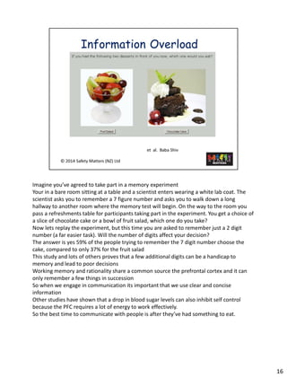 Imagine you’ve agreed to take part in a memoryexperiment 
Your in a bare room sitting at a table and a scientist enters wearing a white lab coat. The scientist asks you to remember a 7 figure number and asks you to walk down a long hallway to another room where the memory test will begin. On the way to the room you pass a refreshments table for participants taking part in the experiment. You get a choice of a slice of chocolate cake or a bowl of fruit salad, which one do you take? 
Now lets replay the experiment, but this time you are asked to remember just a 2 digit number (a far easier task). Will the number of digits affect your decision? 
The answer is yes 59% of the people trying to remember the 7 digit number choose the cake, compared to only 37% for the fruit salad 
This study and lots of others proves that a few additional digits can be a handicap to memory and lead to poor decisions 
Working memory and rationality share a common source the prefrontal cortex and it can only remember a few things in succession 
So when we engage in communication its important that we use clear and concise information 
Other studies have shown that a drop in blood sugar levels can also inhibit self control because the PFC requires a lot of energy to work effectively. 
So the best time to communicate with people is after they’ve had something to eat. 
16 
 