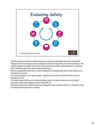 Wouldanyone hear like to explain how your company undertakes near miss reporting? 
Forgive me if I’m wrong, but most companies treatit through the use of trend analysis. We ask the workers to report all the near misses that they witness and endeavor to convince them that they won’t be reprimanded for doing so. 
We then upload the data into a master database (or spreadsheet) which then allows us to interpret the results. 
The usual outcome is one which spots a significant hazard or trend for which we try to mitigate the risk. 
This often takes the form of a safety briefing, notice or exercise where we try and get everyone to be more diligent and put their PPE on. 
What this fails to do, is identify who are taking the risks and what actions or omissions they are taking which put them in danger. 19 
 