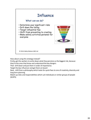 20 
How about usingthis strategy instead? 
Firstly, get the workers to write down what they perceive as the biggest risk, because they’re the ones that know and understand the key dangers 
Then drill down and put them in order of importance. 
Target the key influencer and get them on board 
Next, shift from a philosophy which looks for quick fixes to one of creativity, diversity and long term planning. 
Match up roles and responsibilities which suit individuals or similar groups of people (SCATS)  