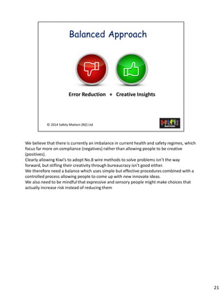 We believethat there is currently an imbalance in current health and safety regimes, which focus far more on compliance (negatives) rather than allowing people to be creative (positives). 
Clearly allowing Kiwi’s to adopt No.8 wire methods to solve problems isn’t the way forward, but stifling their creativity through bureaucracy isn’t good either. 
We therefore need a balancewhich uses simple but effective procedures combined with a controlled process allowing people to come up with new innovate ideas. 
We also need to be mindful that expressive and sensory people might make choices that actually increase risk instead of reducing them 
21 
 