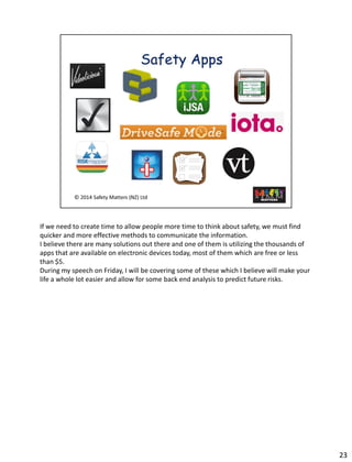 23 
If we need tocreate time to allow people moretime to think about safety, we must find quicker and more effective methods to communicate the information. 
I believe there are many solutions out there and one of them is utilizing the thousands of apps that are available on electronic devices today, most of them which are free or less than $5. 
During my speech on Friday, I will be covering some of these which I believe will make your life a whole lot easier and allow for some back end analysis to predict future risks.  