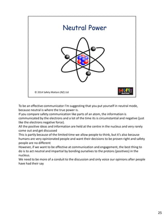 25 
To be an effective communicator I’m suggesting that you put yourself in neutral mode, because neutral is where the true power is. 
If you compare safety communication like parts of an atom, the information is communicated by the electrons and a lot of the time its is circumstantial and negative (just like the electrons negative force). 
All the positive ideas and information are held at the centre in the nucleus and very rarely come out and get discussed 
This is partly because of the limited time we allow people to think, but it’s also because humans are very opinionated people and want their decisions to be proven right and safety people are no different 
However, if we want to be effective at communication and engagement, the best thing to do is to act neutral and impartial by bonding ourselves to the protons (positives) in the nucleus. 
We need to be more of a conduit to the discussion and only voice our opinions after people have had their say  