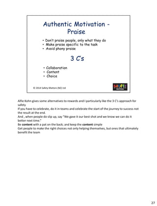 AlfieKohn gives some alternatives to rewards and I particularly like the 3 C’s approach for safety 
If you have to celebrate, do it in teams and celebrate the start of the journey to success not the result at the end. 
And , when people do slip up, say “We gave it our best shot and we know we can do it better next time.” 
Be contentwith a pat on the back; and keep the contentsimple 
Get people to make the right choices not only helping themselves, but ones that ultimately benefit the team 
27 
 
