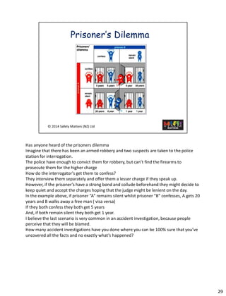 Hasanyone heard of the prisoners dilemma 
Imagine that there has been an armed robbery and two suspects are taken to the police station for interrogation. 
The police have enough to convict them for robbery, but can’t find the firearms to prosecute them for the higher charge 
How do the interrogator's get them to confess? 
They interview them separately and offer them a lesser charge if they speak up. 
However, if the prisoner’s have a strong bond and collude beforehand they might decide to keep quiet and accept the charges hoping that the judge might be lenient on the day. 
In the example above, if prisoner “A” remains silent whilst prisoner “B” confesses, A gets 20 years and B walks away a free man ( visa versa) 
If they both confess they both get 5 years 
And, if both remain silent they both get 1 year. 
I believe the last scenario is very common in an accident investigation, because people perceive that they will be blamed. 
How many accident investigations have you done where you can be 100% sure that you’ve uncovered all the facts and no exactly what’s happened? 
29 
 
